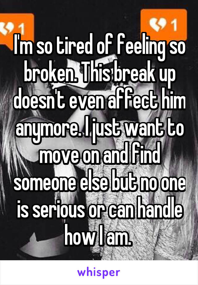 I'm so tired of feeling so broken. This break up doesn't even affect him anymore. I just want to move on and find someone else but no one is serious or can handle how I am. 