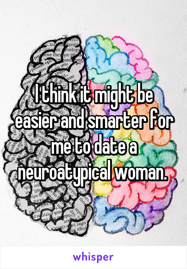 I think it might be easier and smarter for me to date a neuroatypical woman. 