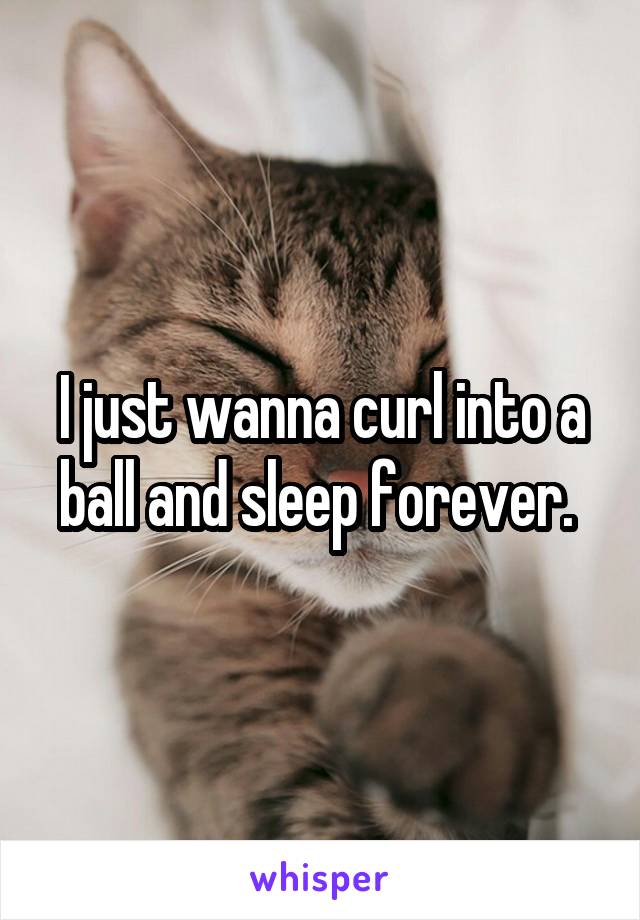 I just wanna curl into a ball and sleep forever. 