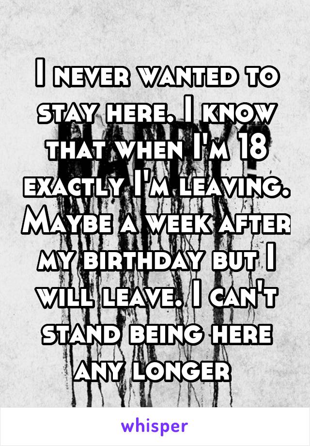 I never wanted to stay here. I know that when I'm 18 exactly I'm leaving. Maybe a week after my birthday but I will leave. I can't stand being here any longer 