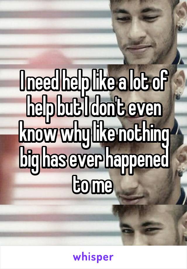 I need help like a lot of help but I don't even know why like nothing big has ever happened to me 