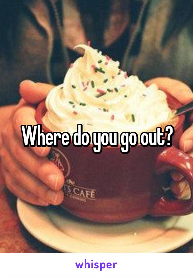 Where do you go out?