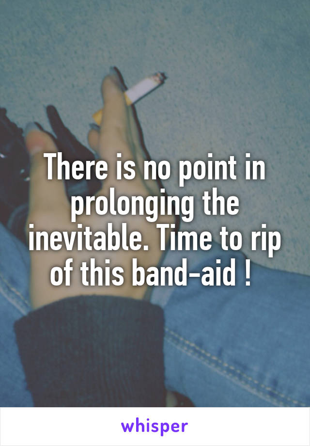 There is no point in prolonging the inevitable. Time to rip of this band-aid ! 