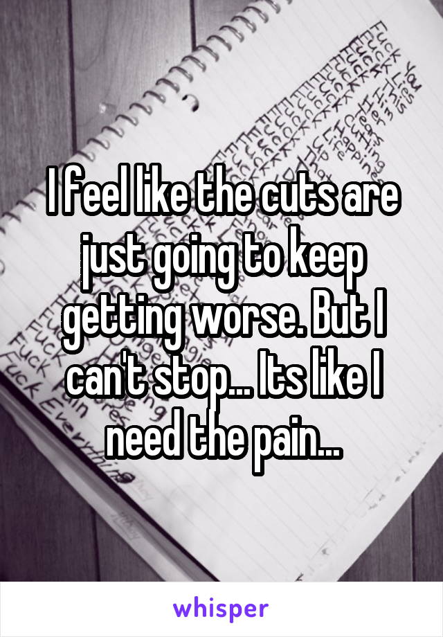 I feel like the cuts are just going to keep getting worse. But I can't stop... Its like I need the pain...