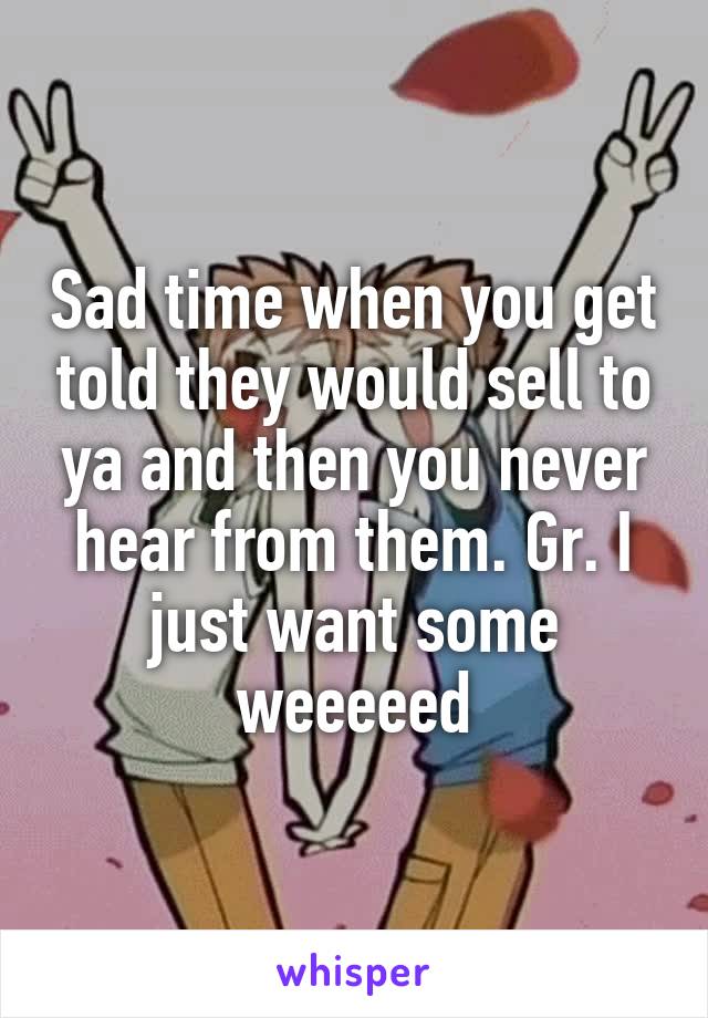 Sad time when you get told they would sell to ya and then you never hear from them. Gr. I just want some weeeeed