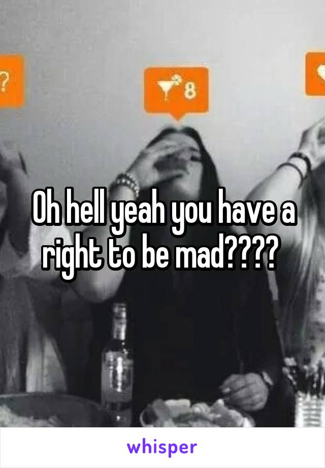 Oh hell yeah you have a right to be mad???? 