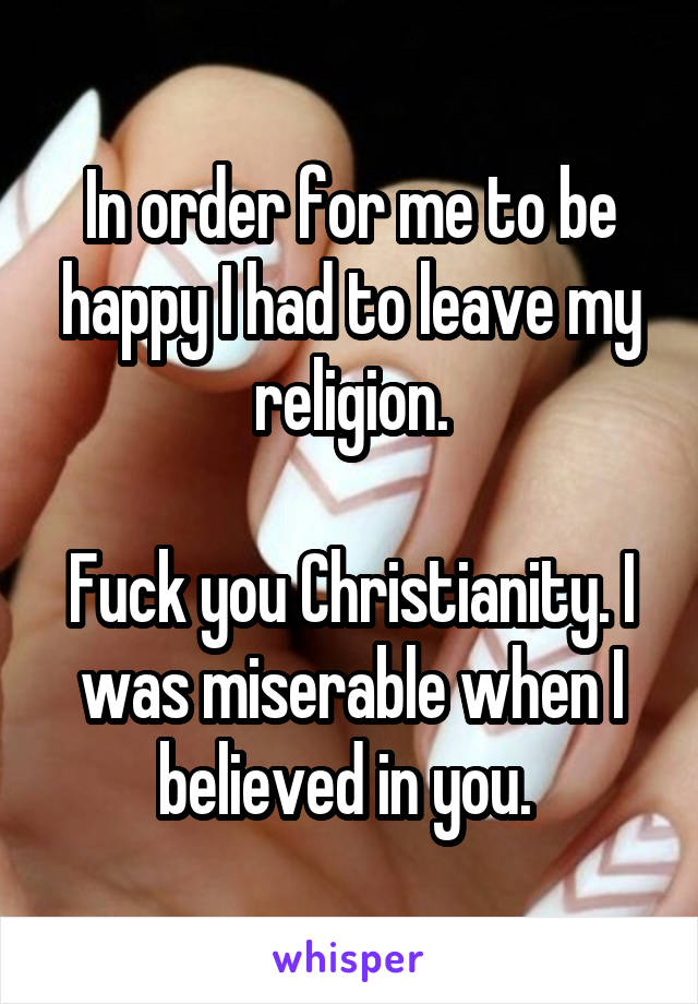 In order for me to be happy I had to leave my religion.

Fuck you Christianity. I was miserable when I believed in you. 