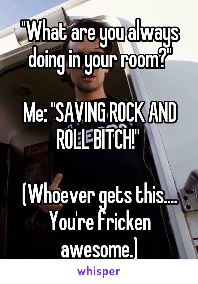 "What are you always doing in your room?"

Me: "SAVING ROCK AND ROLL BITCH!" 

(Whoever gets this.... You're fricken awesome.)