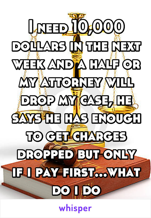 I need 10,000 dollars in the next week and a half or my attorney will drop my case, he says he has enough to get charges dropped but only if i pay first...what do i do