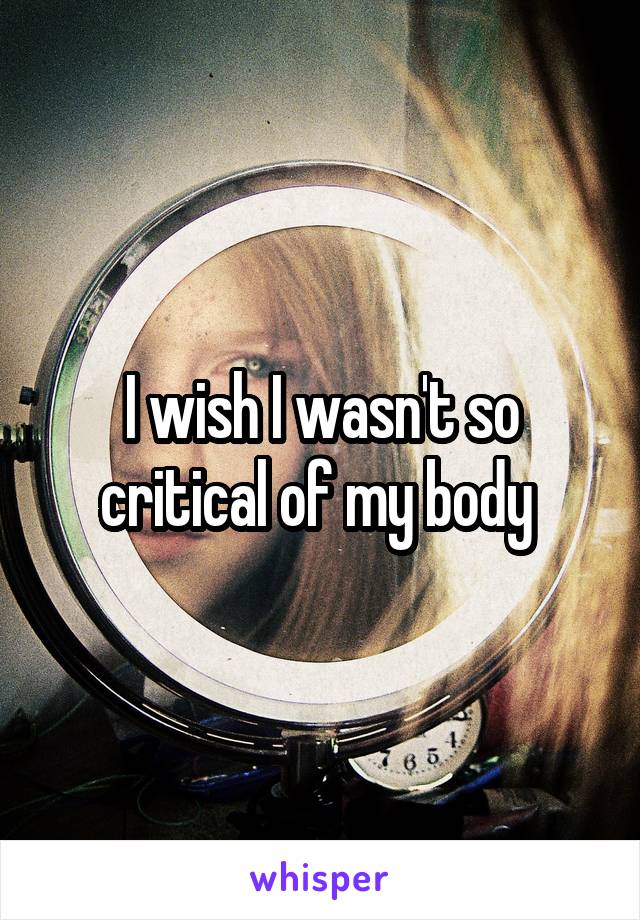 I wish I wasn't so critical of my body 