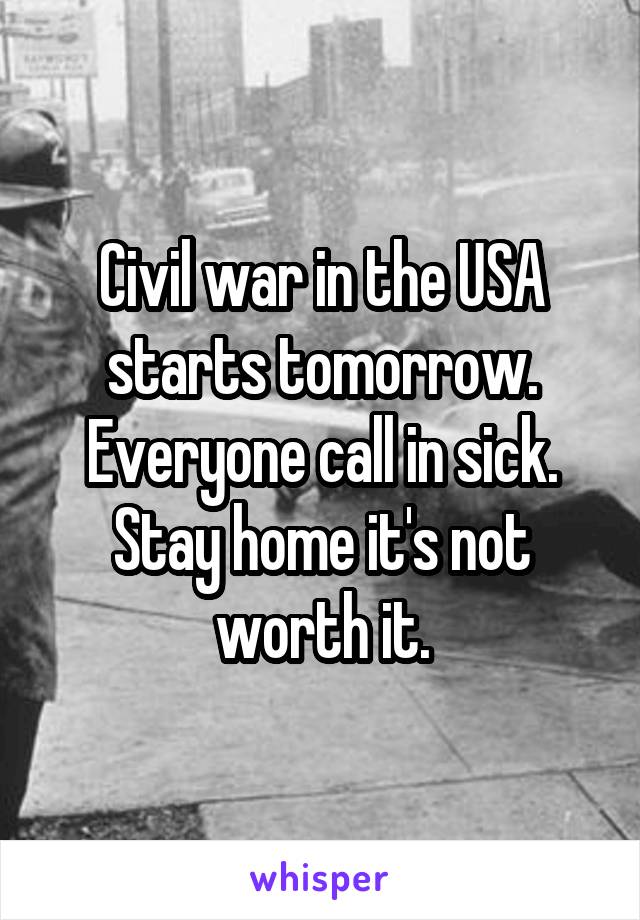 Civil war in the USA starts tomorrow. Everyone call in sick. Stay home it's not worth it.