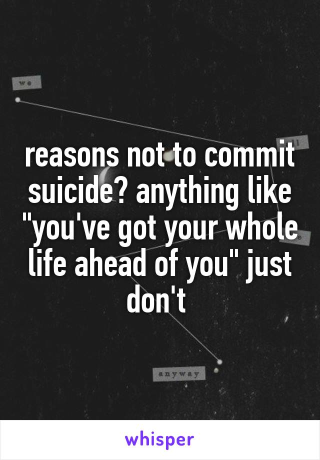 reasons not to commit suicide? anything like "you've got your whole life ahead of you" just don't 