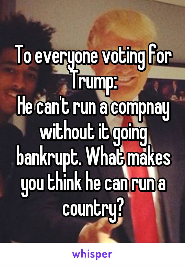 To everyone voting for Trump:
He can't run a compnay without it going bankrupt. What makes you think he can run a country?