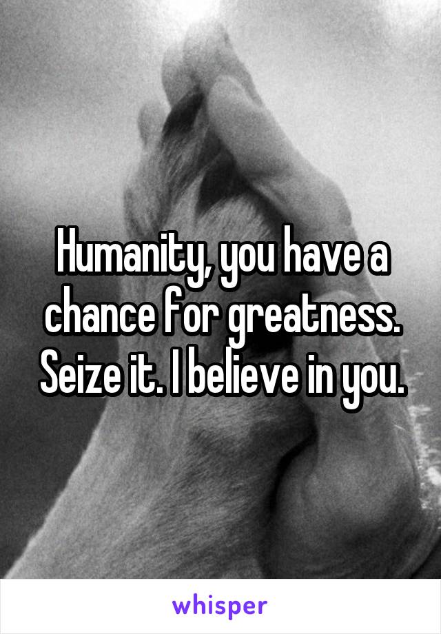 Humanity, you have a chance for greatness. Seize it. I believe in you.