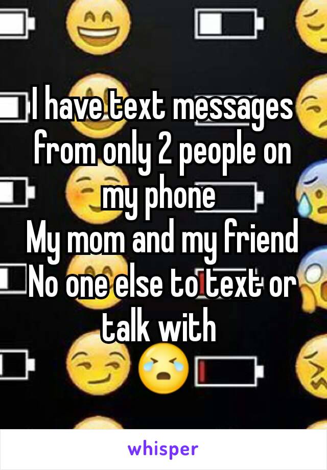 I have text messages from only 2 people on my phone 
My mom and my friend
No one else to text or talk with 
😭