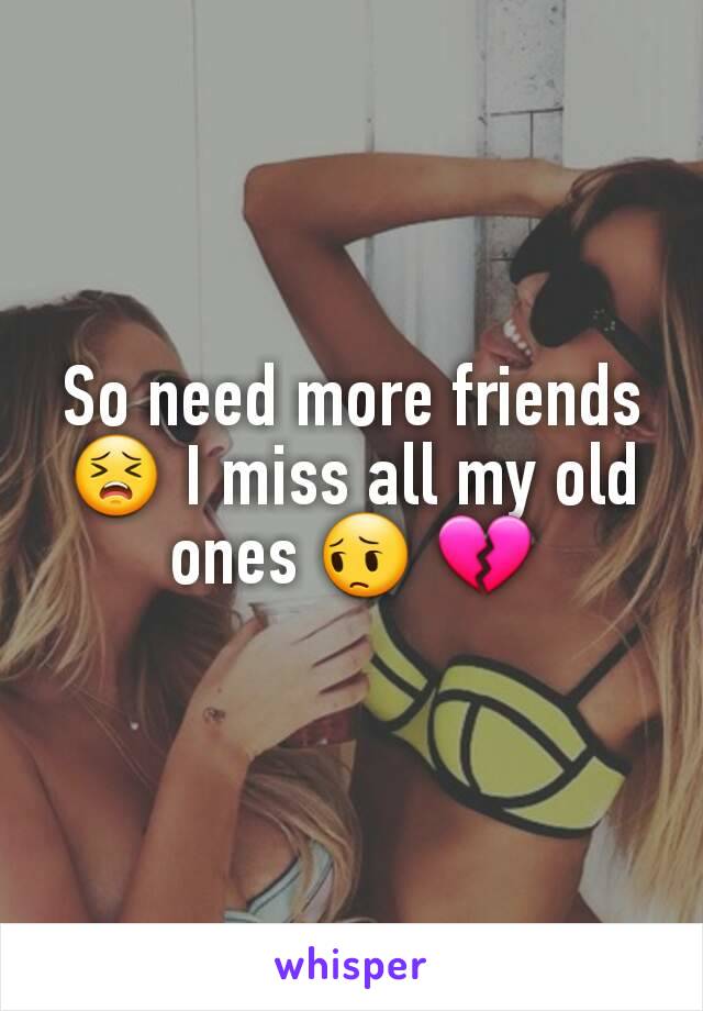 So need more friends 😣 I miss all my old ones 😔 💔