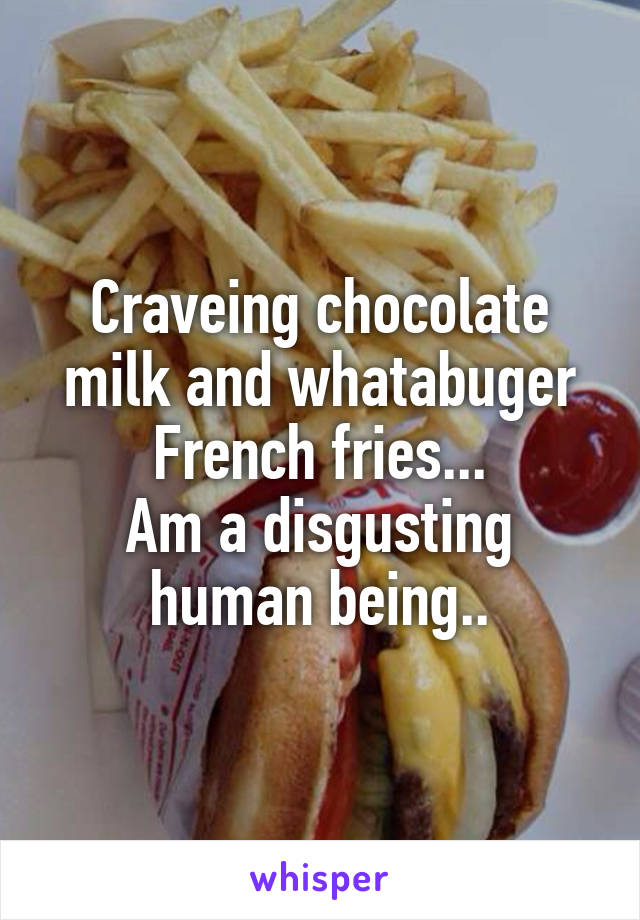 Craveing chocolate milk and whatabuger French fries...
Am a disgusting human being..