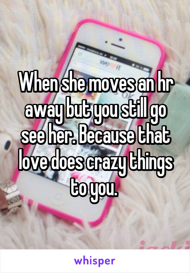 When she moves an hr away but you still go see her. Because that love does crazy things to you. 