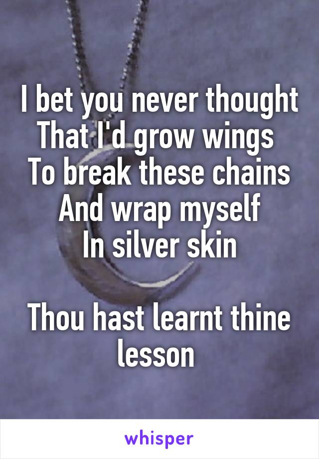 I bet you never thought
That I'd grow wings 
To break these chains
And wrap myself
In silver skin

Thou hast learnt thine lesson 