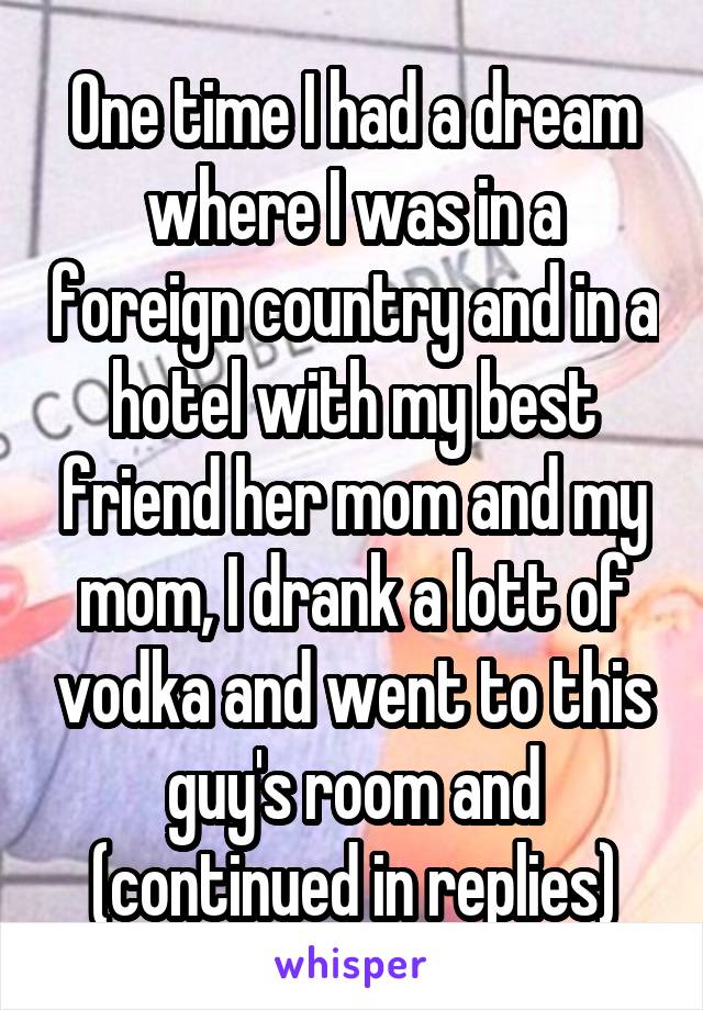 One time I had a dream where I was in a foreign country and in a hotel with my best friend her mom and my mom, I drank a lott of vodka and went to this guy's room and (continued in replies)