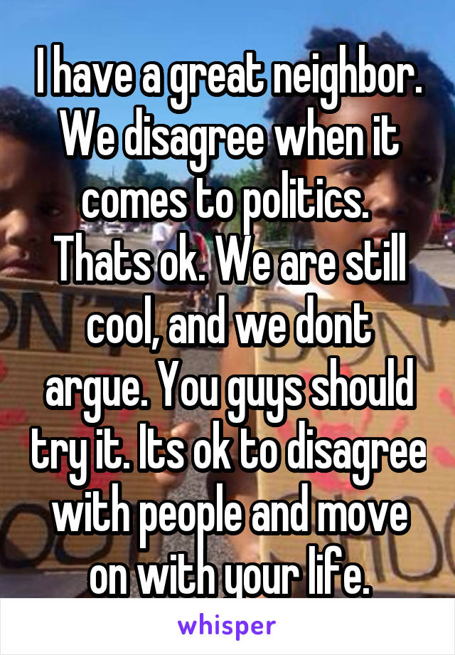 I have a great neighbor. We disagree when it comes to politics. 
Thats ok. We are still cool, and we dont argue. You guys should try it. Its ok to disagree with people and move on with your life.