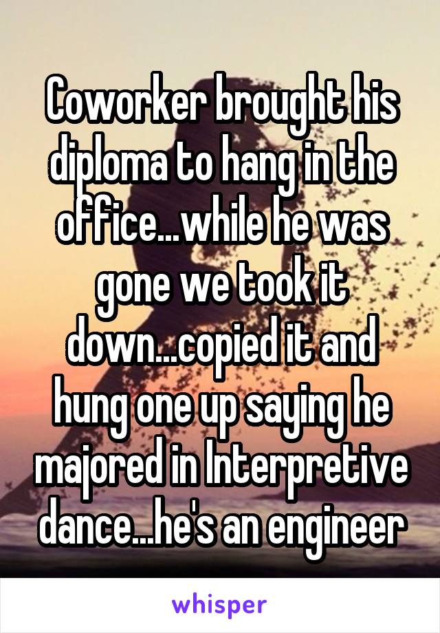 Coworker brought his diploma to hang in the office...while he was gone we took it down...copied it and hung one up saying he majored in Interpretive dance...he's an engineer