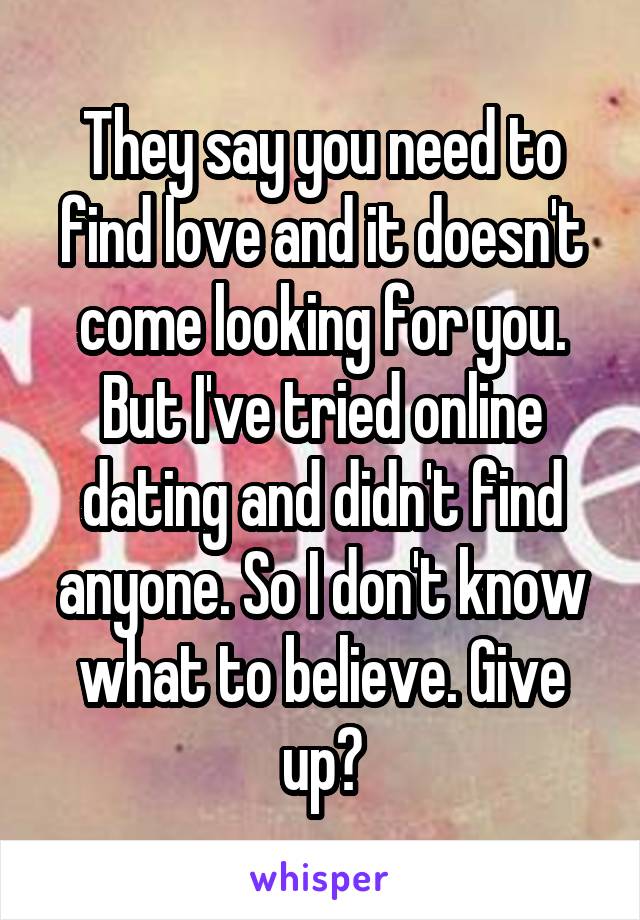 They say you need to find love and it doesn't come looking for you. But I've tried online dating and didn't find anyone. So I don't know what to believe. Give up?