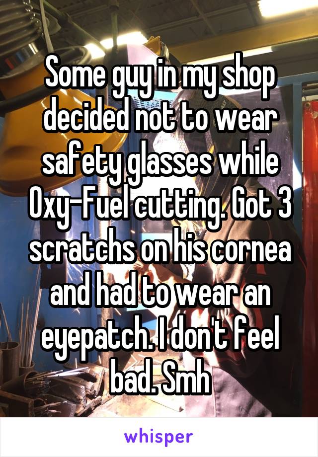 Some guy in my shop decided not to wear safety glasses while Oxy-Fuel cutting. Got 3 scratchs on his cornea and had to wear an eyepatch. I don't feel bad. Smh