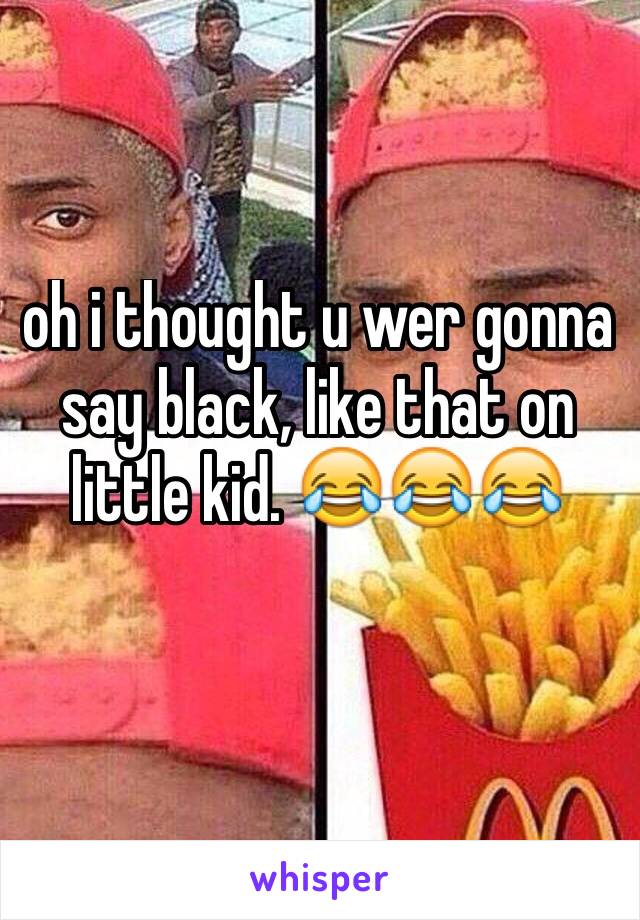 oh i thought u wer gonna say black, like that on little kid. 😂😂😂