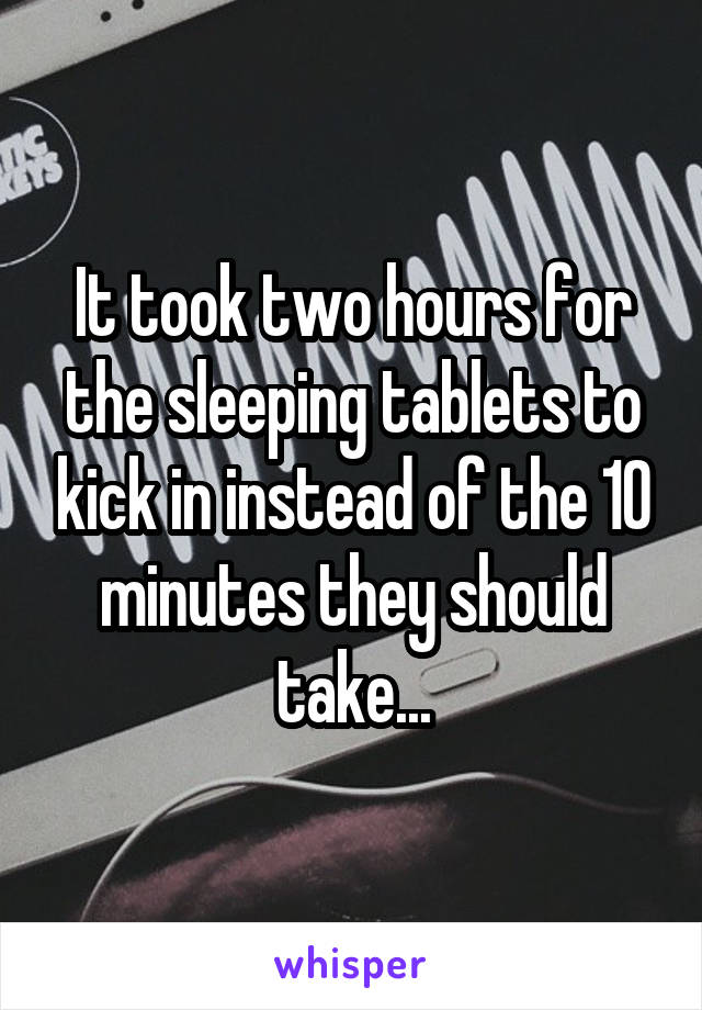 It took two hours for the sleeping tablets to kick in instead of the 10 minutes they should take...