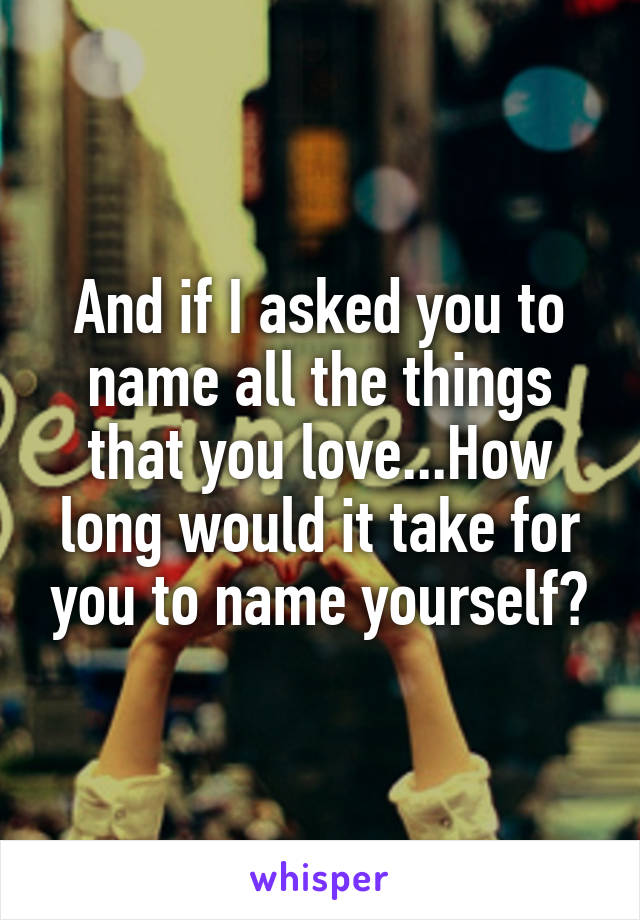 And if I asked you to name all the things that you love...How long would it take for you to name yourself?