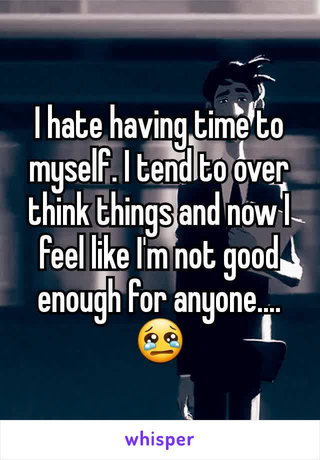 I hate having time to myself. I tend to over think things and now I feel like I'm not good enough for anyone....😢