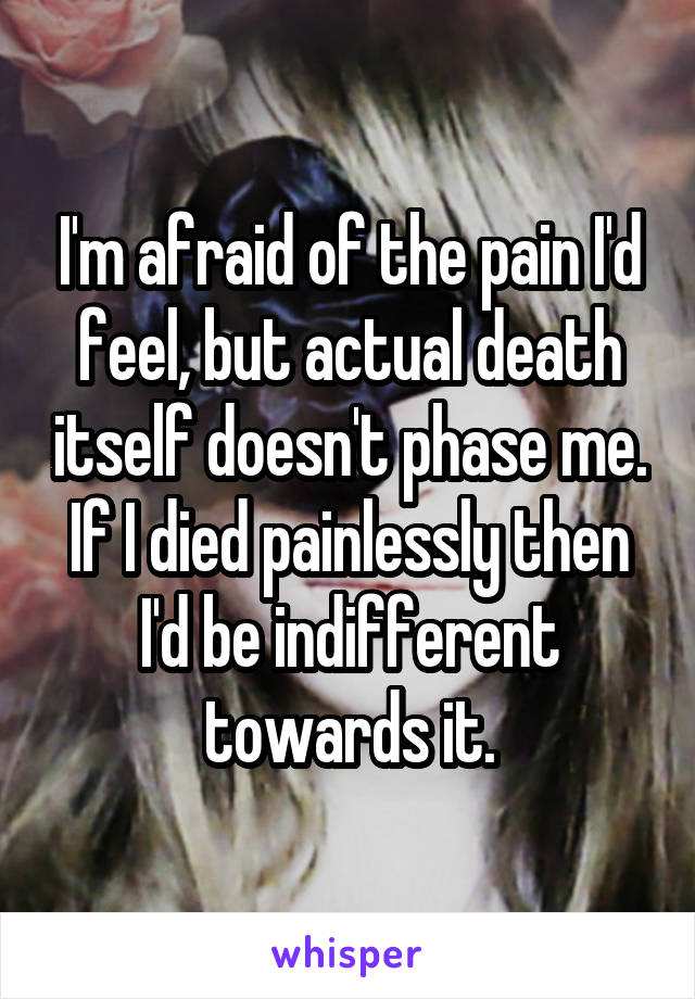 I'm afraid of the pain I'd feel, but actual death itself doesn't phase me. If I died painlessly then I'd be indifferent towards it.