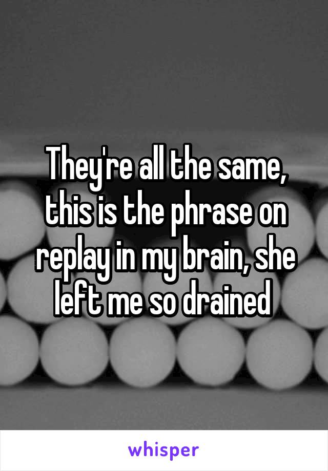 They're all the same, this is the phrase on replay in my brain, she left me so drained 