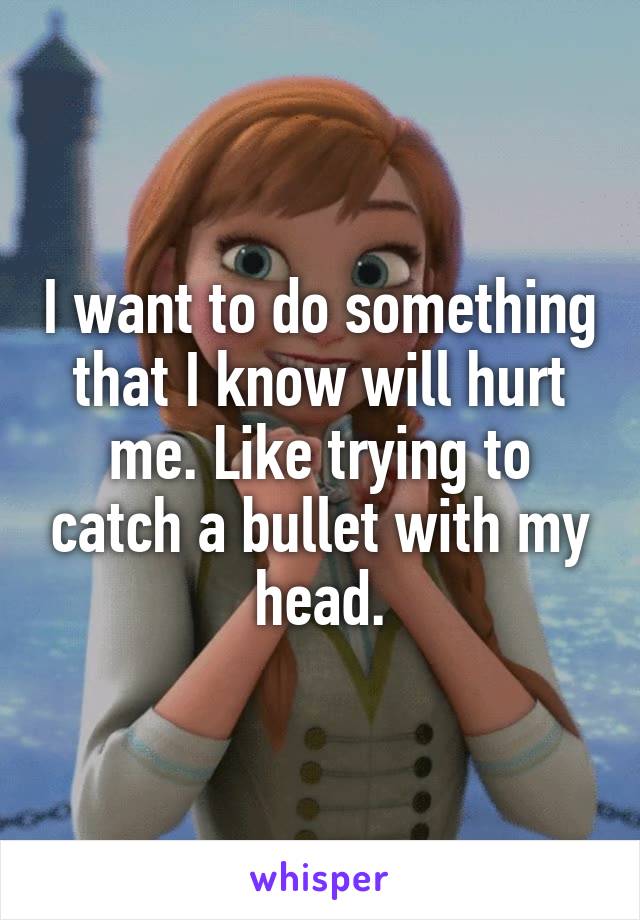 I want to do something that I know will hurt me. Like trying to catch a bullet with my head.