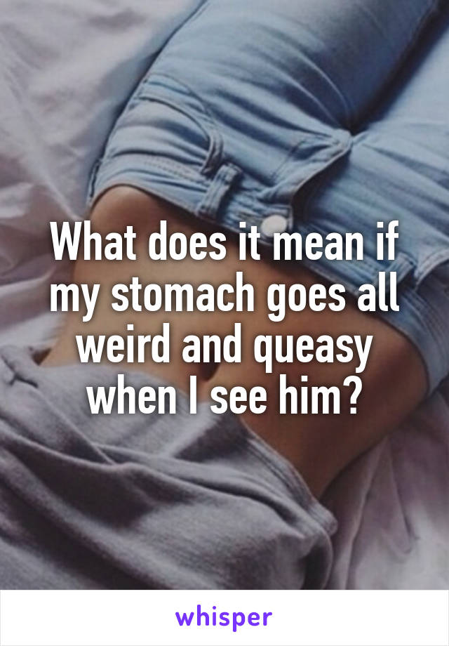 What does it mean if my stomach goes all weird and queasy when I see him?