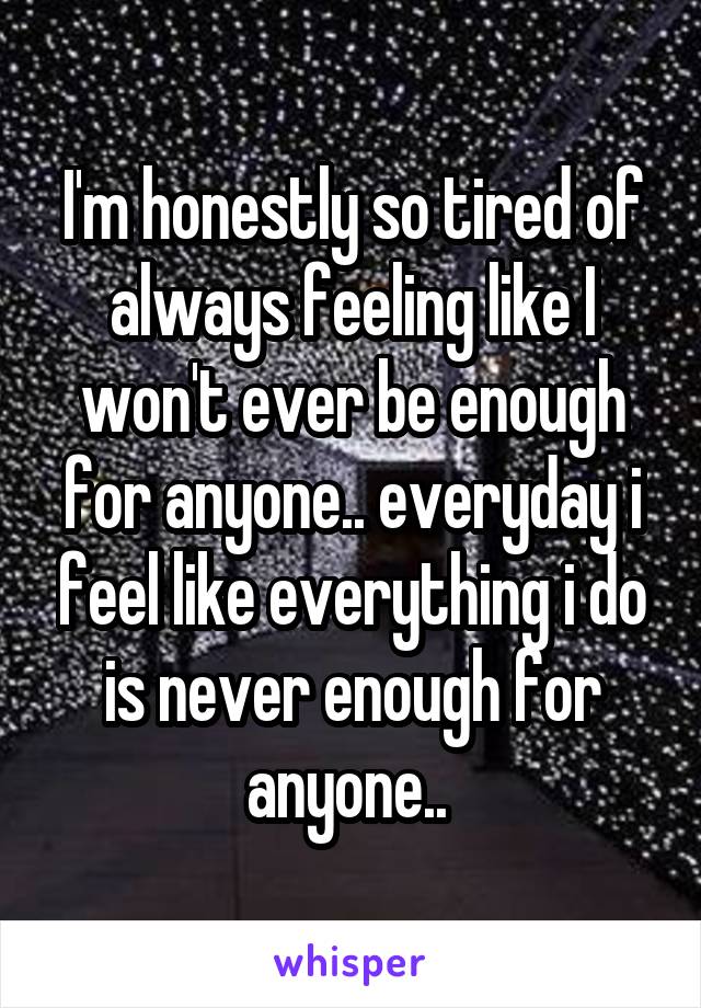 I'm honestly so tired of always feeling like I won't ever be enough for anyone.. everyday i feel like everything i do is never enough for anyone.. 