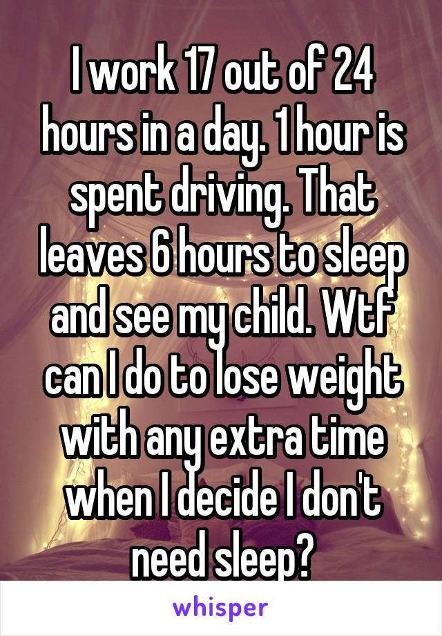 I work 17 out of 24 hours in a day. 1 hour is spent driving. That leaves 6 hours to sleep and see my child. Wtf can I do to lose weight with any extra time when I decide I don't need sleep?