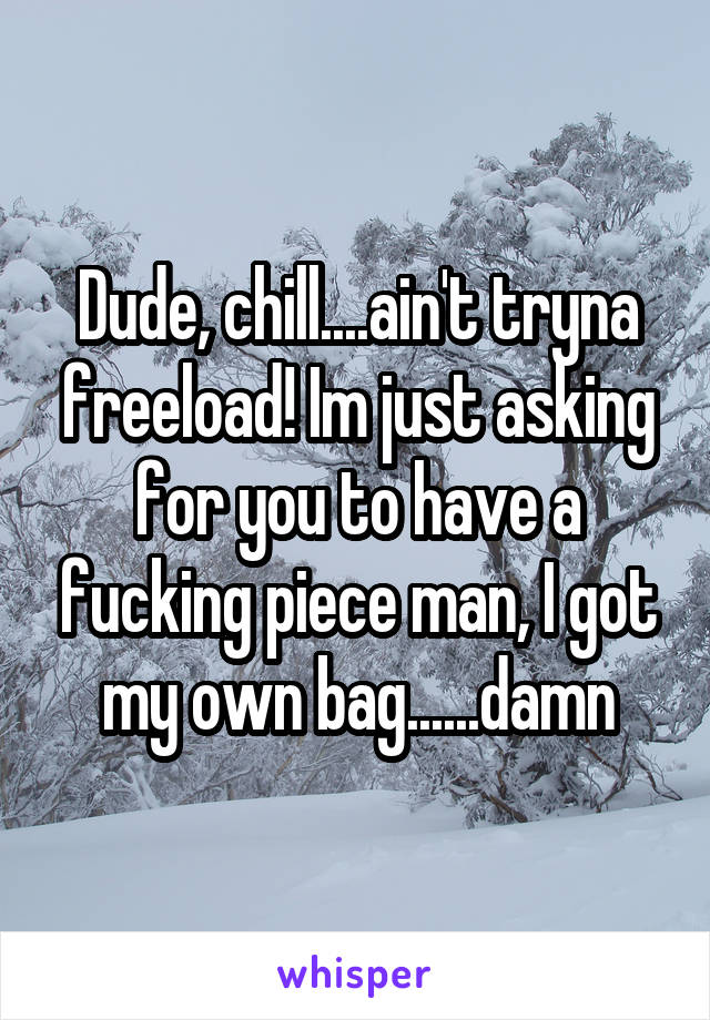 Dude, chill....ain't tryna freeload! Im just asking for you to have a fucking piece man, I got my own bag......damn