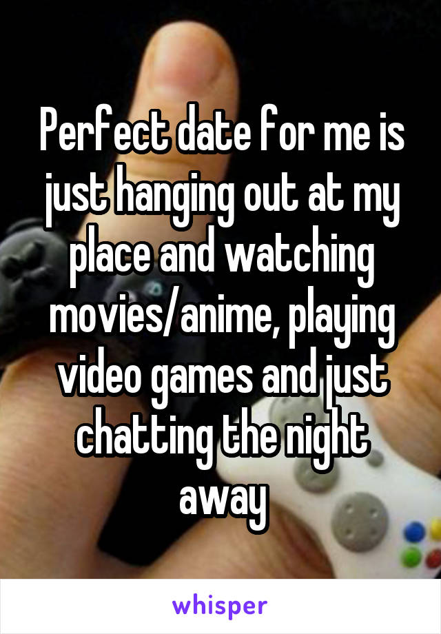 Perfect date for me is just hanging out at my place and watching movies/anime, playing video games and just chatting the night away