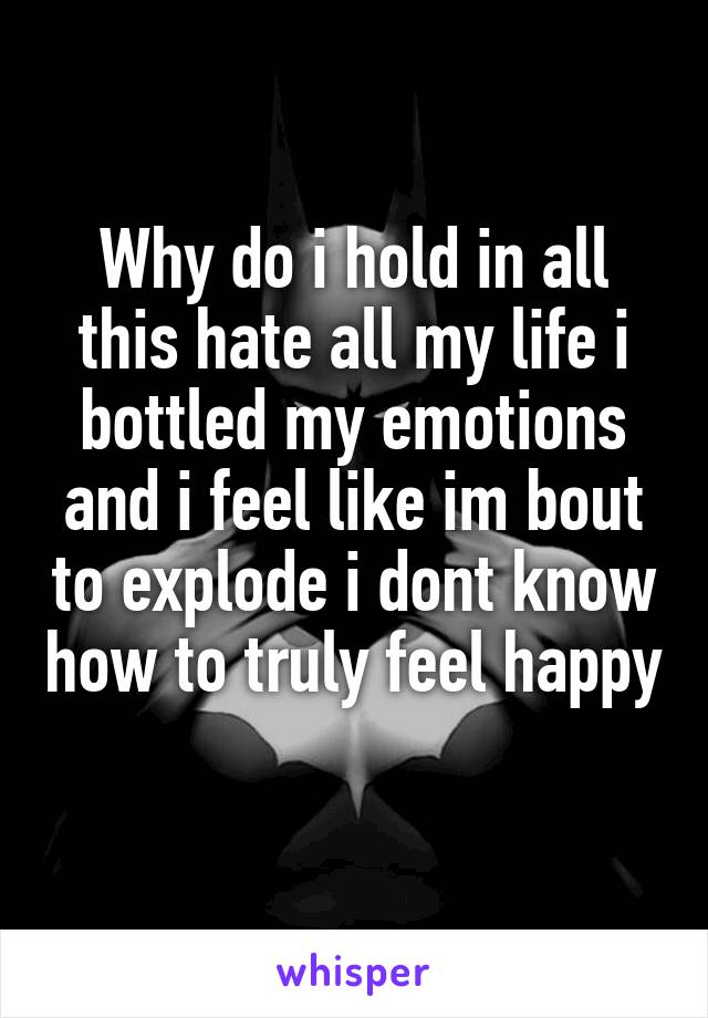 Why do i hold in all this hate all my life i bottled my emotions and i feel like im bout to explode i dont know how to truly feel happy 