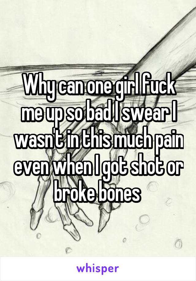 Why can one girl fuck me up so bad I swear I wasn't in this much pain even when I got shot or broke bones 