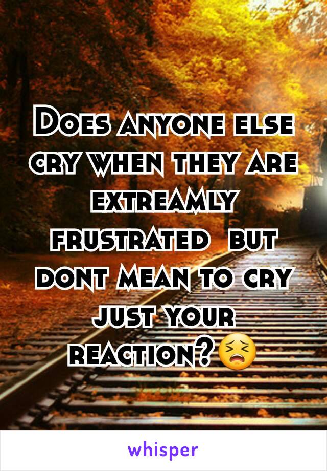 Does anyone else cry when they are extreamly frustrated  but dont mean to cry just your reaction?😣