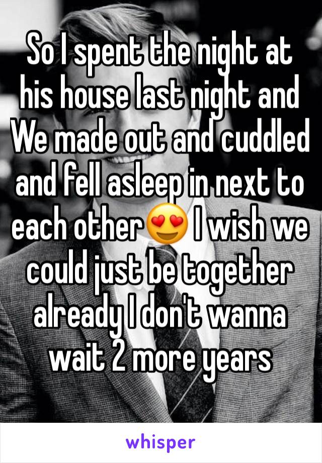 So I spent the night at his house last night and We made out and cuddled and fell asleep in next to each other😍 I wish we could just be together already I don't wanna wait 2 more years 