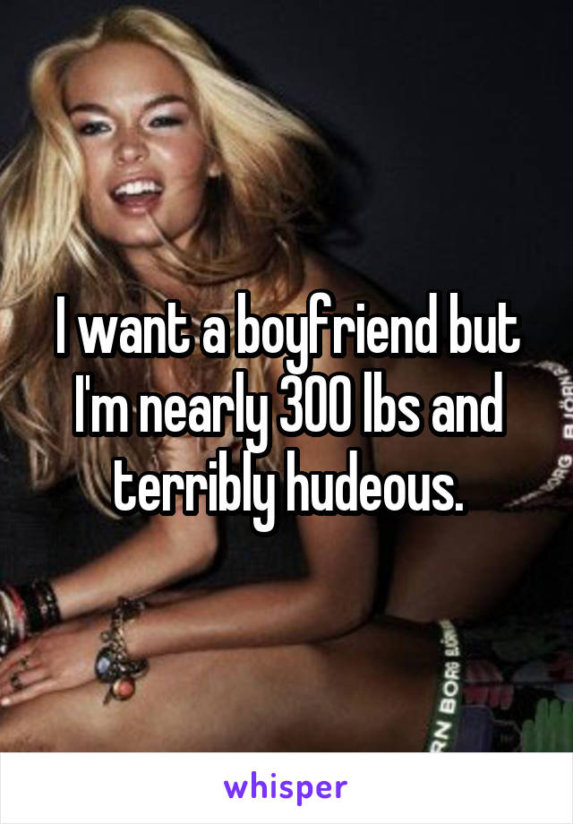 I want a boyfriend but I'm nearly 300 lbs and terribly hudeous.