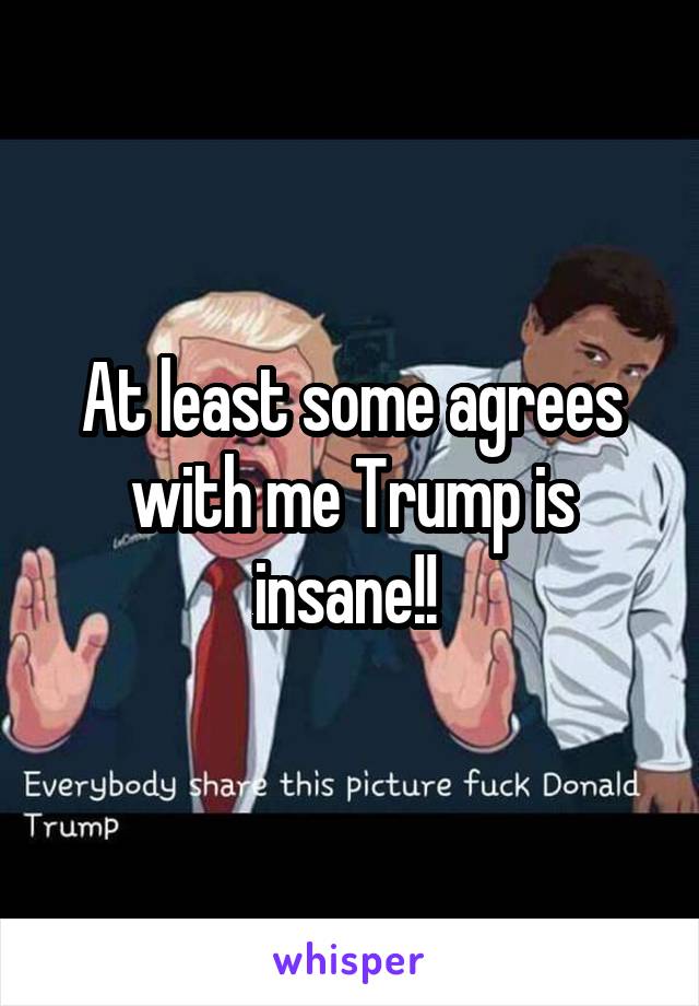 At least some agrees with me Trump is insane!! 