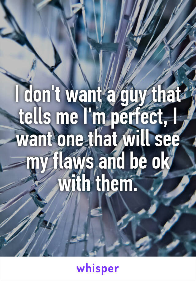 I don't want a guy that tells me I'm perfect, I want one that will see my flaws and be ok with them.