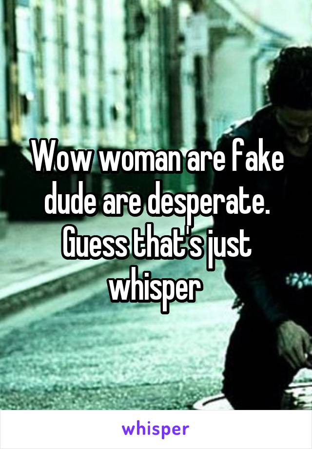 Wow woman are fake dude are desperate. Guess that's just whisper 