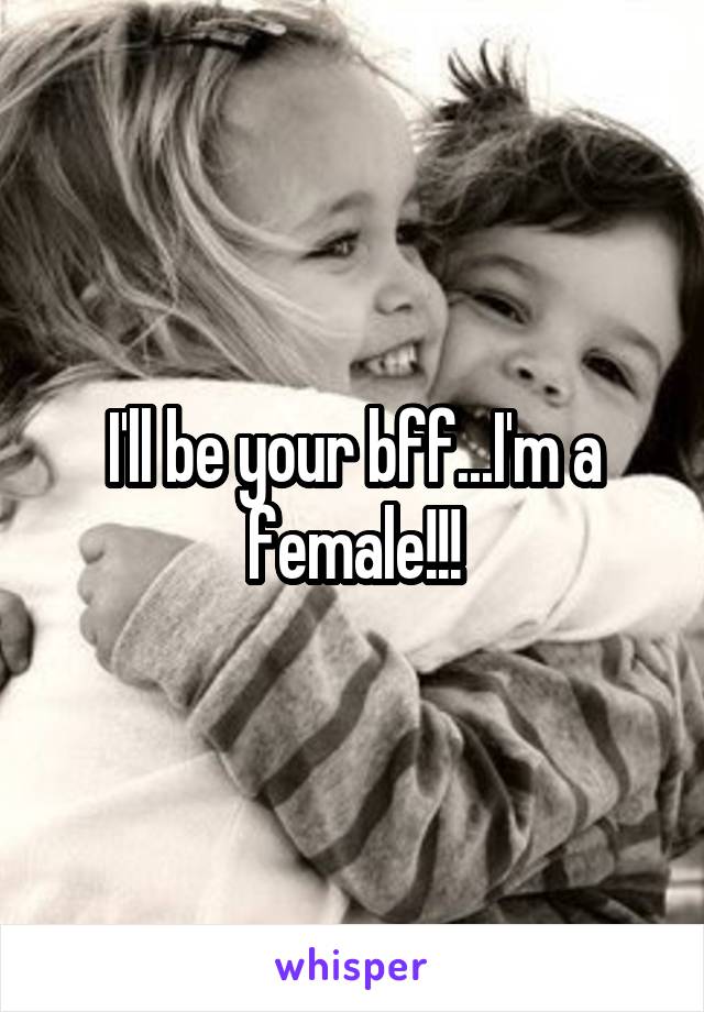 I'll be your bff...I'm a female!!!