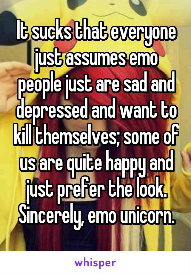 It sucks that everyone just assumes emo people just are sad and depressed and want to kill themselves; some of us are quite happy and just prefer the look.
Sincerely, emo unicorn. 